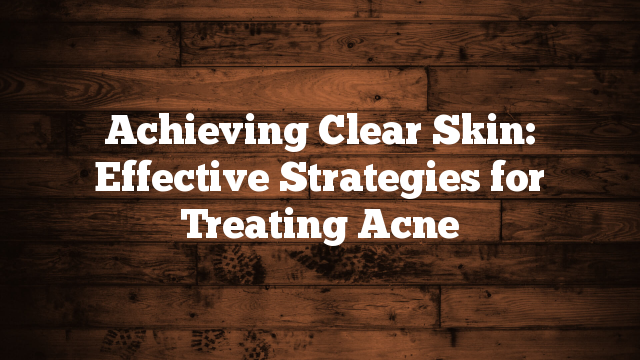 Achieving Clear Skin: Effective Strategies for Treating Acne Achieving Clear Skin: Effective Strategies for Treating Acne