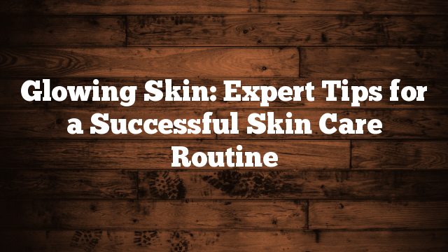 Glowing Skin: Expert Tips for a Successful Skin Care Routine
