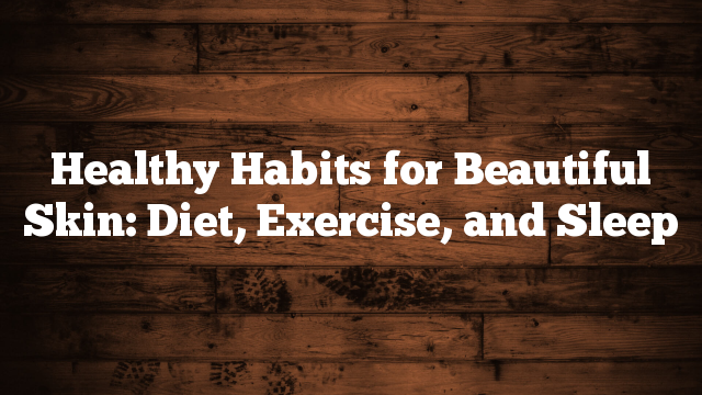 Healthy Habits for Beautiful Skin: Diet, Exercise, and Sleep